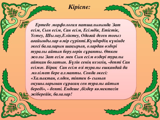 Кіріспе:     Ертеде морфология патшалығында Зат есім, Сын есім, Сан есім, Есімдік, Етістік, Үстеу, Шылау,Еліктеу, Одағай деген тоғыз ағайындылар өмір сүріпті.Күндердің күнінде әкесі балаларын шақырып, олардан өздері туралы айтып берулерін сұрапты. Өткен жолы Зат есім мен Сын есім өздері туралы айтқан болатын. Бүгін сенің кезегің, -депті Сан есімге. Бірақ Сан есім өзі туралы ешқандай да мәлімет бере алмапты. Сонда әкесі: «Халықтан, елден, тіптен 6- сынып оқушыларынан сұрасаң сен туралы айтып береді», - депті. Ендеше ,біздер көмектесіп жіберейік, балалар!