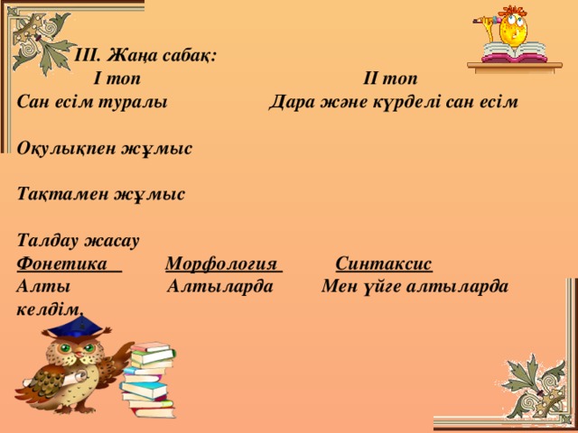 ІІІ. Жаңа сабақ:  І топ ІІ топ Сан есім туралы Дара және күрделі сан есім  Оқулықпен жұмыс  Тақтамен жұмыс  Талдау жасау Фонетика  Морфология  Синтаксис Алты Алтыларда Мен үйге алтыларда келдім.