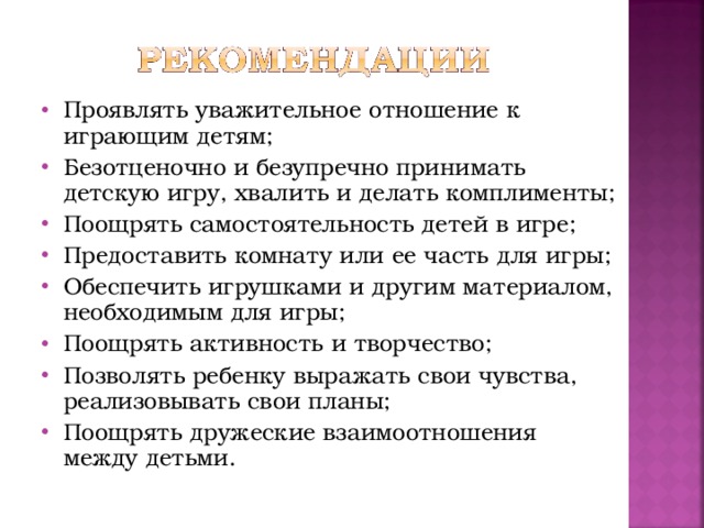 Проявлять уважительное отношение к играющим детям; Безотценочно и безупречно принимать детскую игру, хвалить и делать комплименты; Поощрять самостоятельность детей в игре; Предоставить комнату или ее часть для игры; Обеспечить игрушками и другим материалом, необходимым для игры; Поощрять активность и творчество; Позволять ребенку выражать свои чувства, реализовывать свои планы; Поощрять дружеские взаимоотношения между детьми.