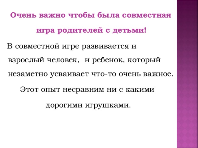 Очень важно чтобы была совместная игра родителей с детьми!  В совместной игре развивается и взрослый человек, и ребенок, который незаметно усваивает что-то очень важное. Этот опыт несравним ни с какими дорогими игрушками.