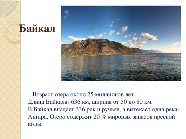 Байкал  Возраст озера около 25 миллионов лет.  Длина Байкала- 636 км, ширина от 50 до 80 км.  В Байкал впадает 336 рек и ручьев, а вытекает одна река- Ангара. Озеро содержит 20 % мировых запасов пресной воды.