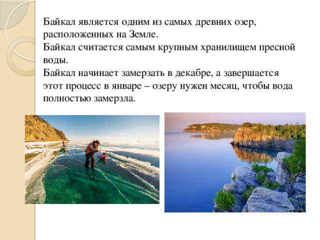Байкал является одним из самых древних озер, расположенных на Земле. Байкал считается самым крупным хранилищем пресной воды. Байкал начинает замерзать в декабре, а завершается этот процесс в январе – озеру нужен месяц, чтобы вода полностью замерзла.