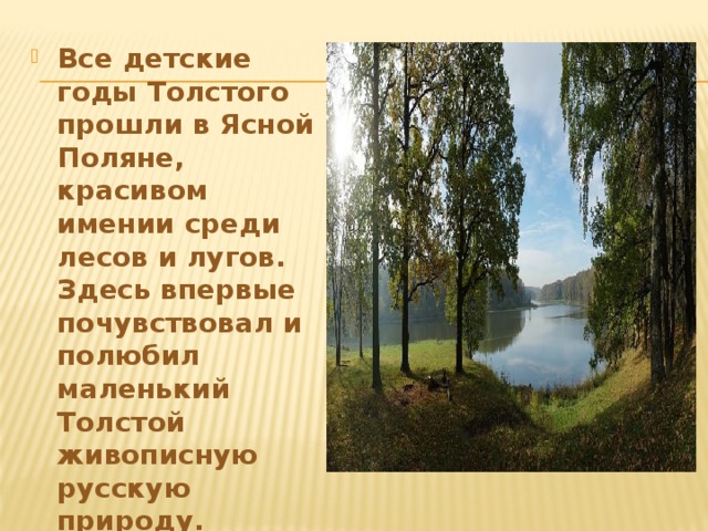 Все детские годы Толстого прошли в Ясной Поляне, красивом имении среди лесов и лугов. Здесь впервые почувствовал и полюбил маленький Толстой живописную русскую природу.