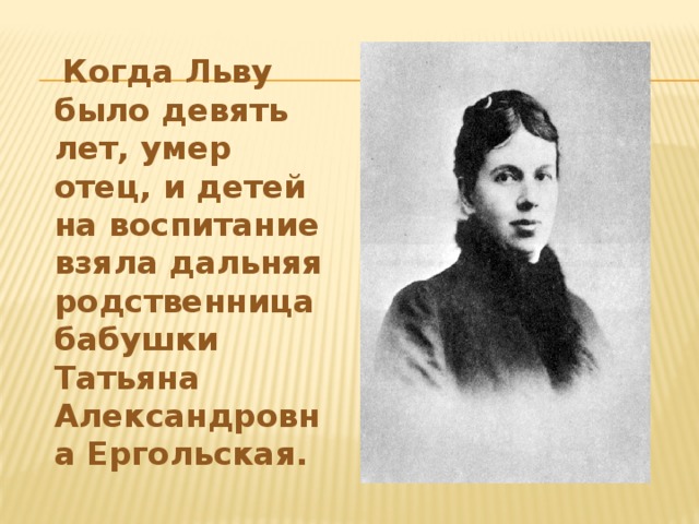 Когда Льву было девять лет, умер отец, и детей на воспитание взяла дальняя родственница бабушки Татьяна Александровна Ергольская.