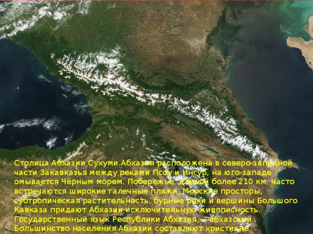 Столица Абхазии Сухуми.Абхазия расположена в северо-западной части Закавказья между реками Псоу и Ингур, на юго-западе омывается Чёрным морем. Побережье, длиной более 210 км, часто встречаются широкие галечные пляжи. Морские просторы, субтропическая растительность, бурные реки и вершины Большого Кавказа придают Абхазии исключительную живописность. Государственный язык Республики Абхазия — абхазский . Большинство населения Абхазии составляют христиане.