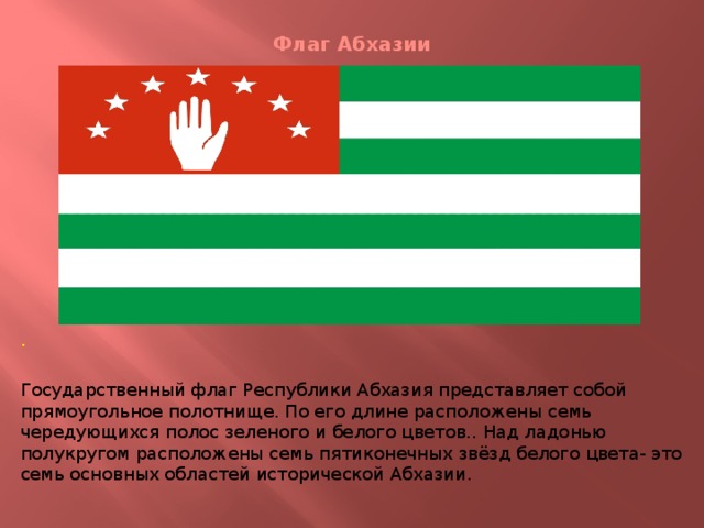 Флаг Абхазии . Государственный флаг Республики Абхазия представляет собой прямоугольное полотнище. По его длине расположены семь чередующихся полос зеленого и белого цветов.. Над ладонью полукругом расположены семь пятиконечных звёзд белого цвета- это семь основных областей исторической Абхазии.