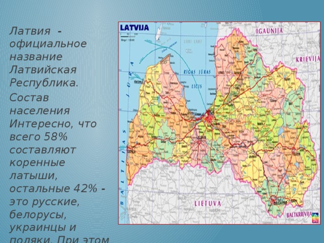 Латвия - официальное название Латвийская Республика. Состав населения Интересно, что всего 58% составляют коренные латыши, остальные 42% - это русские, белорусы, украинцы и поляки. При этом горожане составляют 70 % населения, сельские жители — 30 %.
