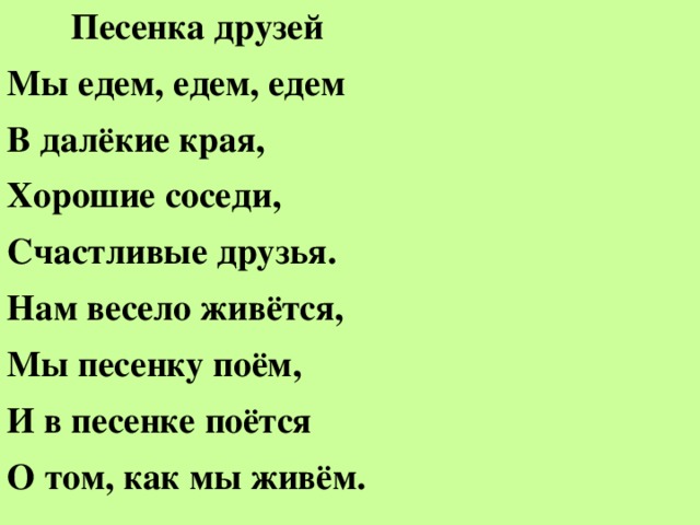 Песенка друзей Мы едем, едем, едем В далёкие края, Хорошие соседи, Счастливые друзья. Нам весело живётся, Мы песенку поём, И в песенке поётся О том, как мы живём.