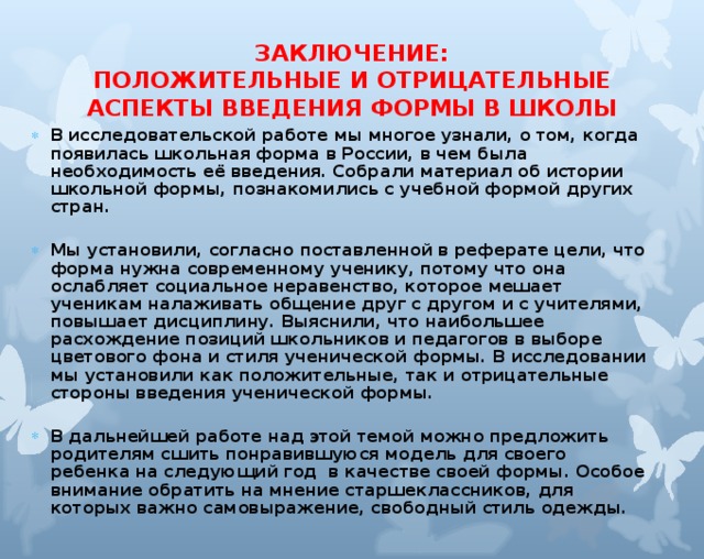 ЗАКЛЮЧЕНИЕ:  ПОЛОЖИТЕЛЬНЫЕ И ОТРИЦАТЕЛЬНЫЕ  АСПЕКТЫ ВВЕДЕНИЯ ФОРМЫ В ШКОЛЫ   В исследовательской работе мы многое узнали, о том, когда появилась школьная форма в России, в чем была необходимость её введения. Собрали материал об истории школьной формы, познакомились с учебной формой других стран.  Мы установили, согласно поставленной в реферате цели, что форма нужна современному ученику, потому что она ослабляет социальное неравенство, которое мешает ученикам налаживать общение друг с другом и с учителями, повышает дисциплину. Выяснили, что наибольшее расхождение позиций школьников и педагогов в выборе цветового фона и стиля ученической формы. В исследовании мы установили как положительные, так и отрицательные стороны введения ученической формы.  В дальнейшей работе над этой темой можно предложить родителям сшить понравившуюся модель для своего ребенка на следующий год в качестве своей формы. Особое внимание обратить на мнение старшеклассников, для которых важно самовыражение, свободный стиль одежды.