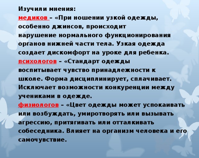 Изучили мнения: медиков – «При ношении узкой одежды, особенно джинсов, происходит нарушение нормального функционирования органов нижней части тела. Узкая одежда создает дискомфорт на уроке для ребенка. психологов  – «Стандарт одежды воспитывает чувство принадлежности к школе. Форма дисциплинирует, сплачивает. Исключает возможности конкуренции между учениками в одежде. физиологов – «Цвет одежды может успокаивать или возбуждать, умиротворять или вызывать агрессию, притягивать или отталкивать собеседника. Влияет на организм человека и его самочувствие.