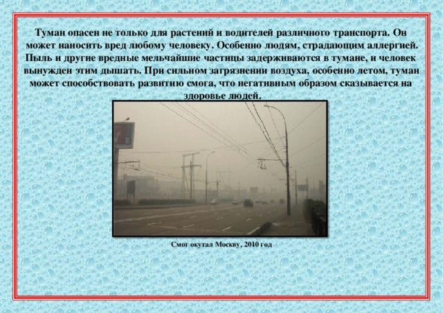 Туман  опасен  не  только  для  растений  и  водителей  различного  транспорта.  Он   может  наносить  вред  любому  человеку.  Особенно  людям,  страдающим  аллергией.  Пыль  и  другие  вредные  мельчайшие  частицы  задерживаются  в  тумане,  и  человек вынужден  этим  дышать.  При  сильном  загрязнении  воздуха,  особенно  летом,  туман    может  способствовать  развитию  смога,  что  негативным  образом  сказывается  на      здоровье  людей. Смог  окутал  Москву,  2010  год