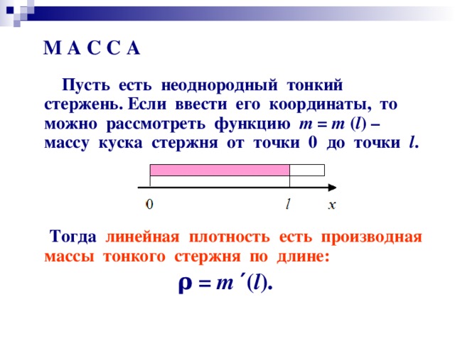 М А С С А  Пусть есть неоднородный тонкий стержень. Если ввести его координаты, то можно рассмотреть функцию т = т ( l ) – массу куска стержня от точки 0 до точки l .     Тогда линейная плотность есть производная массы тонкого стержня по длине: ρ = т  ′ ( l ).