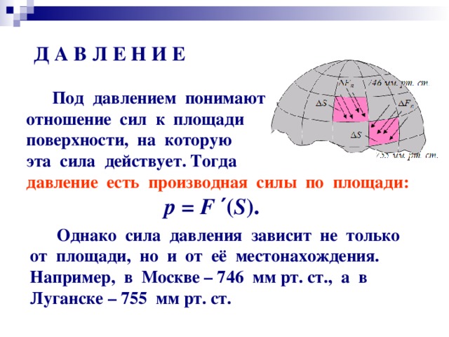 Д А В Л Е Н И Е  Под давлением понимают  отношение сил к площади  поверхности, на которую  эта сила действует. Тогда  давление есть производная силы по площади: р = F  ′ ( S ) .  Однако сила давления зависит не только от площади, но и от её местонахождения. Например, в Москве – 746 мм рт. ст., а в Луганске – 755 мм рт. ст.