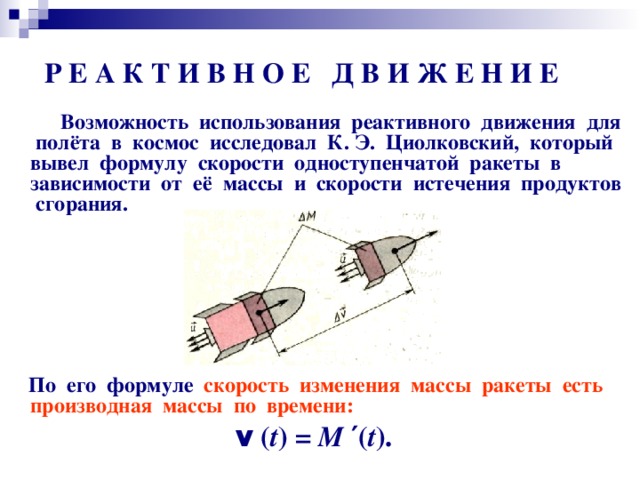 Р Е А К Т И В Н О Е Д В И Ж Е Н И Е  Возможность использования реактивного движения для полёта в космос исследовал К. Э. Циолковский, который вывел формулу скорости одноступенчатой ракеты в зависимости от её массы и скорости истечения продуктов сгорания.          По его формуле скорость изменения массы ракеты есть производная массы по времени: v ( t ) = М ′ ( t ).