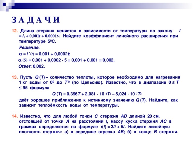 З А Д А Ч И 12. Длина стержня меняется в зависимости от температуры по закону l = l 0 + 0,001 t + 0,0001 t 2 . Найдите коэффициент линейного расширения при температуре 5 º С.  Решение .  α  = l ′ ( t ) = 0,001 + 0,0002 t ;  α  ( 5 ) = 0,001 + 0,0002 · 5 = 0,001 + 0,001 = 0,002.  Ответ : 0,002.  13. Пусть Q ( Т ) – количество теплоты, которое необходимо для нагревания 1 кг воды от 0 º до Т º (по Цельсию). Известно, что в диапазоне 0 ≤ Т ≤ 95 формула Q  ( Т ) = 0,396 Т + 2,081 · 10 – 3 Т 2  – 5,024 · 10 – 7 Т 3  даёт хорошее приближение к истинному значению Q ( Т ). Найдите, как зависит теплоёмкость воды от температуры.  14. Известно, что для любой точки С стержня АВ длиной 20 см, отстоящей от точки А на расстоянии l , массу куска стержня АС в граммах определяется по формуле т ( l ) = 3 l 2 + 5 l . Найдите линейную плотность стержня: а) в середине отрезка АВ ; б) в конце В стержня.