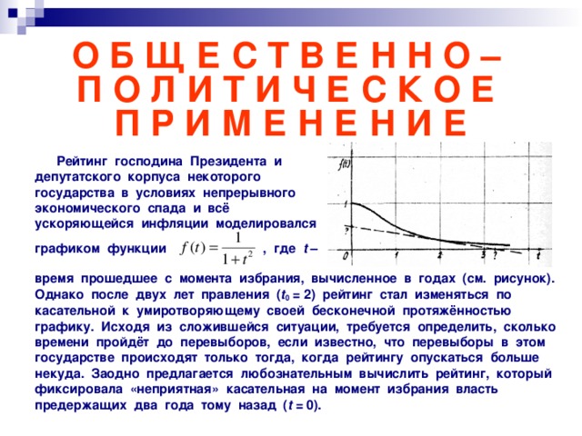 О Б Щ Е С Т В Е Н Н О –  П О Л И Т И Ч Е С К О Е  П Р И М Е Н Е Н И Е  Рейтинг господина Президента и депутатского корпуса некоторого государства в условиях непрерывного экономического спада и всё ускоряющейся инфляции моделировался  графиком функции , где t –   время прошедшее с момента избрания, вычисленное в годах (см. рисунок). Однако после двух лет правления ( t 0 = 2) рейтинг стал изменяться по касательной к умиротворяющему своей бесконечной протяжённостью графику. Исходя из сложившейся ситуации, требуется определить, сколько времени пройдёт до перевыборов, если известно, что перевыборы в этом государстве происходят только тогда, когда рейтингу опускаться больше некуда. Заодно предлагается любознательным вычислить рейтинг, который фиксировала «неприятная» касательная на момент избрания власть предержащих два года тому назад ( t  = 0).