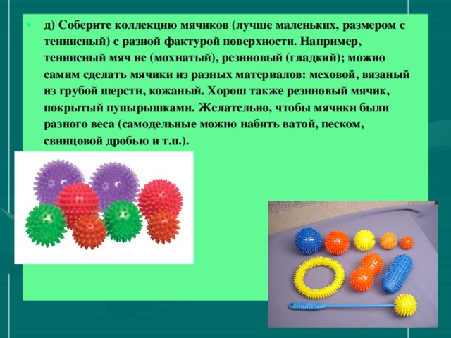 д) Соберите коллекцию мячиков (лучше маленьких, размером с теннисный) с разной фактурой поверхности. Например, теннисный мяч не (мохнатый), резиновый (гладкий); можно самим сделать мячики из разных материалов: меховой, вязаный из грубой шерсти, кожаный. Хорош также резиновый мячик, покрытый пупырышками. Желательно, чтобы мячики были разного веса (самодельные можно набить ватой, песком, свинцовой дробью и т.п.).