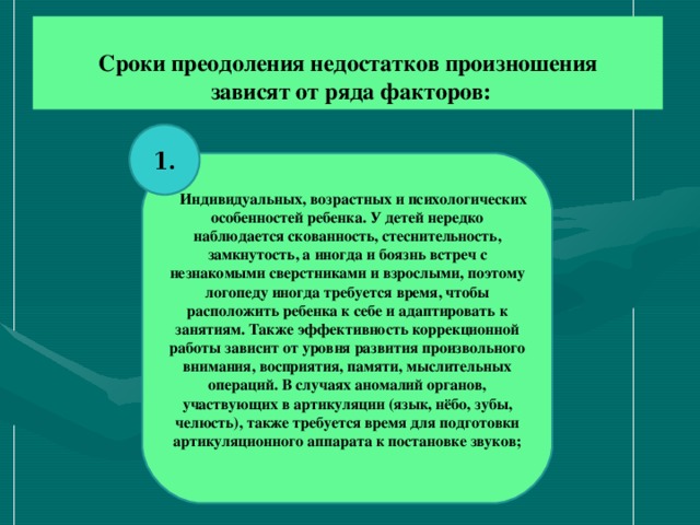 Сроки преодоления недостатков произношения  зависят от ряда факторов:   1.  Индивидуальных, возрастных и психологических особенностей ребенка. У детей нередко наблюдается скованность, стеснительность, замкнутость, а иногда и боязнь встреч с незнакомыми сверстниками и взрослыми, поэтому логопеду иногда требуется время, чтобы расположить ребенка к себе и адаптировать к занятиям. Также эффективность коррекционной работы зависит от уровня развития произвольного внимания, восприятия, памяти, мыслительных операций. В случаях аномалий органов, участвующих в артикуляции (язык, нёбо, зубы, челюсть), также требуется время для подготовки артикуляционного аппарата к постановке звуков;