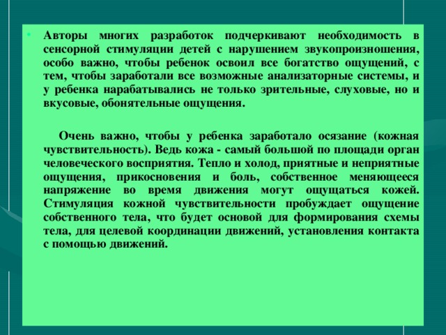 Авторы многих разработок подчеркивают необходимость в сенсорной стимуляции детей с нарушением звукопроизношения, особо важно, чтобы ребенок освоил все богатство ощущений, с тем, чтобы заработали все возможные анализаторные системы, и у ребенка нарабатывались не только зрительные, слуховые, но и вкусовые, обонятельные ощущения.