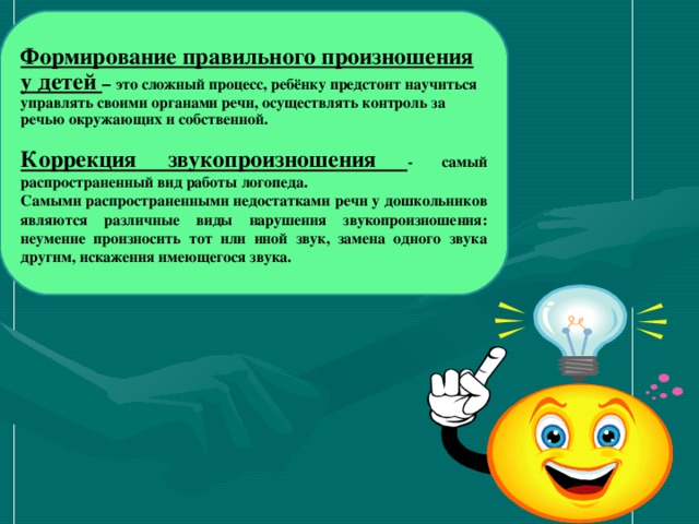 Формирование правильного произношения у детей – это сложный процесс, ребёнку предстоит научиться управлять своими органами речи, осуществлять контроль за речью окружающих и собственной.  Коррекция звукопроизношения - самый распространенный вид работы логопеда. Самыми распространенными недостатками речи у дошкольников являются различные виды нарушения звукопроизношения: неумение произносить тот или иной звук, замена одного звука другим, искажения имеющегося звука.