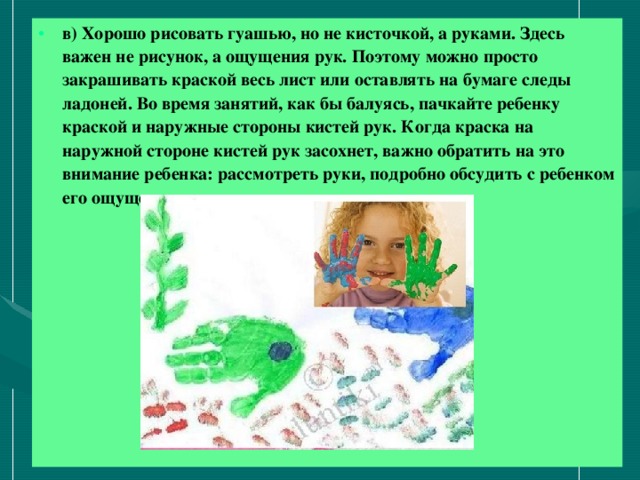 в) Хорошо рисовать гуашью, но не кисточкой, а руками. Здесь важен не рисунок, а ощущения рук. Поэтому можно просто закрашивать краской весь лист или оставлять на бумаге следы ладоней. Во время занятий, как бы балуясь, пачкайте ребенку краской и наружные стороны кистей рук. Когда краска на наружной стороне кистей рук засохнет, важно обратить на это внимание ребенка: рассмотреть руки, подробно обсудить с ребенком его ощущения.