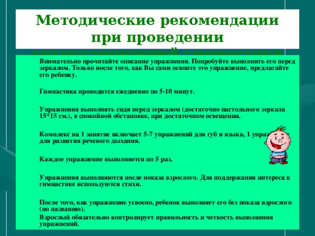 Методические рекомендации при проведении артикуляционной гимнастики Внимательно прочитайте описание упражнения. Попробуйте выполнить его перед зеркалом. Только после того, как Вы сами освоите это упражнение, предлагайте его ребенку.