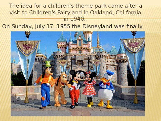 The idea for a children's theme park came after a visit to Children's Fairyland in Oakland, California in 1940. On Sunday, July 17, 1955 the Disneyland was finally opened.