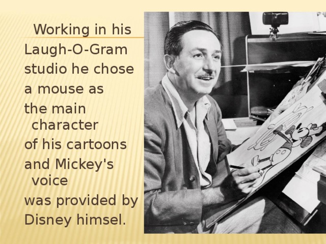 Working in his  Laugh-O-Gram  studio he chose  a mouse as  the main character  of his cartoons  and Mickey's voice  was provided by  Disney himsel.