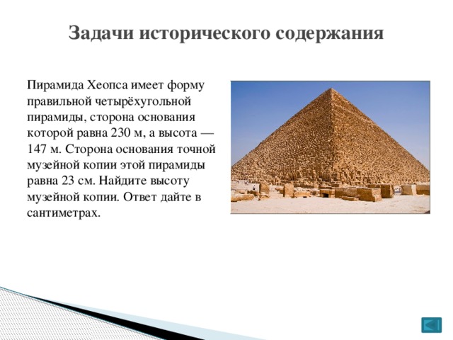 Задачи исторического содержания Пирамида Хеопса имеет форму правильной четырёхугольной пирамиды, сторона основания которой равна 230 м, а высота — 147 м. Сторона основания точной музейной копии этой пирамиды равна 23 см. Найдите высоту музейной копии. Ответ дайте в сантиметрах.