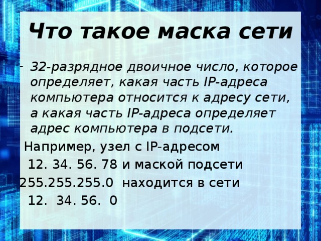 Что такое маска сети 32-разрядное двоичное число, которое определяет, какая часть IP-адреса компьютера относится к адресу сети, а какая часть IP-адреса определяет адрес компьютера в подсети.  Например, узел с IP-адресом  12. 34. 56. 78 и маской подсети 255.255.255.0 находится в сети  12. 34. 56. 0