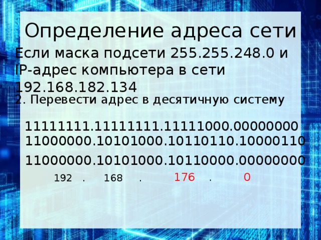 Определение адреса сети Если маска под­се­ти 255.255.248.0 и IP-адрес ком­пью­те­ра в сети 192.168.182.134 2. Перевести адрес в десятичную систему 11111111.11111111.11111000.00000000 11000000.10101000.10110110.10000110 11000000.10101000.10110000.00000000  176 . 0   192 . 168 .