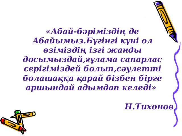 «Абай-бәріміздің де Абайымыз.Бүгінгі күні ол өзіміздің ізгі жанды досымыздай,ғұлама сапарлас серігіміздей болып,сәулетті болашаққа қарай бізбен бірге аршындай адымдап келеді»  Н.Тихонов