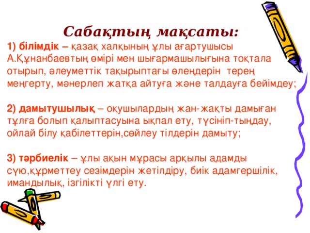 Сабақтың мақсаты:  1) білімдік – қазақ халқының ұлы ағартушысы А.Құнанбаевтың өмірі мен шығармашылығына тоқтала отырып,  әлеуметтік тақырыптағы өлеңдерін терең меңгерту,  мәнерлеп жатқа айтуға және талдауға бейімдеу;  2) дамытушылық – оқушылардың жан-жақты дамыған тұлға болып қалыптасуына ықпал ету,  түсініп-тыңдау,  ойлай білу қабілеттерін,сөйлеу тілдерін дамыту;  3) тәрбиелік – ұлы ақын мұрасы арқылы адамды сүю,құрметтеу сезімдерін жетілдіру,  биік адамгершілік,  имандылық,  ізгілікті үлгі ету.    