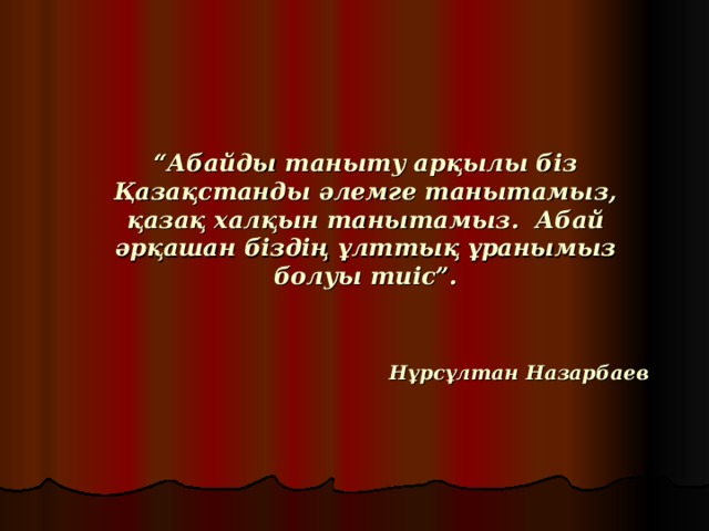 “ Абайды таныту арқылы біз Қазақстанды әлемге танытамыз, қазақ халқын танытамыз. Абай әрқашан біздің ұлттық ұранымыз болуы тиіс”.       Нұрсұлтан Назарбаев