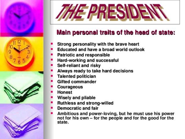 Main personal traits of the head of state: Strong personality with the brave heart Educated and have a broad world outlook Patriotic and responsible Hard-working and successful Self-reliant and risky Always ready to take hard decisions Talented politician Gifted commander Courageous Honest Wisely and pliable Ruthless and strong-willed Democratic and fair Ambitious and power-loving, but he must use his power  not for his own – for the people and for the good for the state.