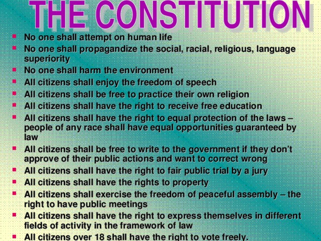 No о ne  shall  attempt on human life No о ne  shall propagandize the social, racial, religious, language superiority No one shall harm the environment All citizens shall enjoy the freedom of speech All citizens shall be free to practice their own religion All citizens shall have the right to  receive free education All citizens shall have the right to equal protection of the laws – people of any race shall have equal opportunities guaranteed by law All citizens shall be free to write to the government if they don’t approve of their public actions and want to correct wrong All citizens shall have the right to fair public trial by a jury All citizens shall have the rights to property All citizens shall exercise the freedom of peaceful assembly – the right to have public meetings All citizens shall have the right to express themselves in different fields of activity in the framework of law All citizens over 18 shall have the right to vote freely.