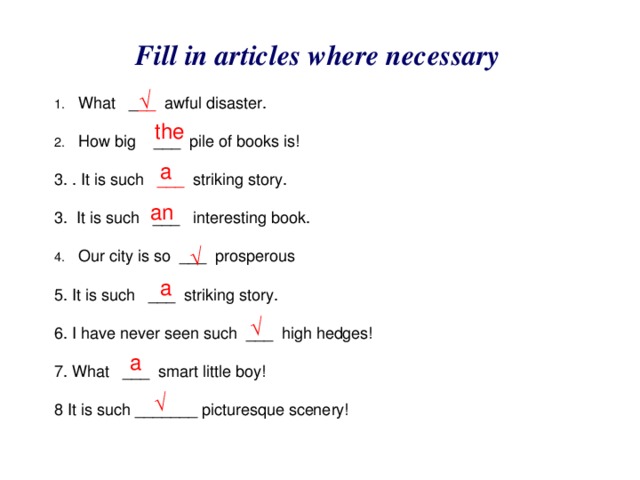 Fill in articles where necessary √ What _ __ awful disaster. How big ___ pile of books is!  3. . It is such ___ striking story. 3. It is such ___ interesting book. Our city is so ___ prosperous 5. It is such ___ striking story. 6. I have never seen such ___ high hedges! 7. What ___ smart little boy! 8 It is such _______ picturesque scenery! the a an √ a √ a √