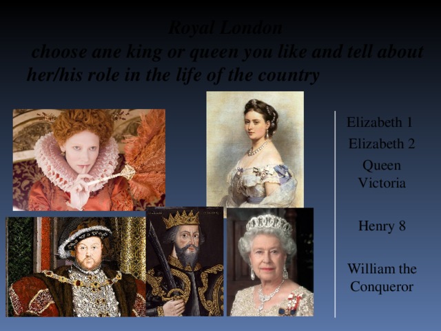Royal London  choose ane king or queen you like and tell about her/his role in the life of the country Elizabeth 1 Elizabeth 2 Queen Victoria Henry 8 William the Conqueror