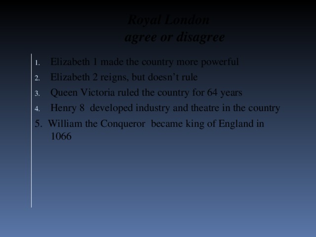 Royal London  agree or disagree Elizabeth 1 made the country more powerful Elizabeth 2 reigns, but doesn’t rule Queen Victoria ruled the country for 64 years Henry 8 developed industry and theatre in the country 5. William the Conqueror became king of England in 1066