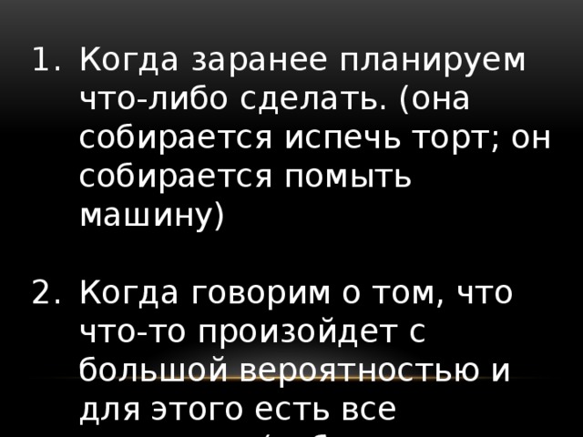 Когда заранее планируем что-либо сделать. (она собирается испечь торт; он собирается помыть машину) Когда говорим о том, что что-то произойдет с большой вероятностью и для этого есть все признаки. (собирается дождь, посмотри на эти облака)