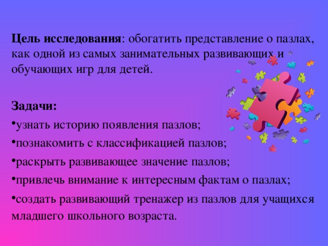 Цель исследования : обогатить представление о пазлах, как одной из самых занимательных развивающих и обучающих игр для детей. Задачи: узнать историю появления пазлов; познакомить с классификацией пазлов; раскрыть развивающее значение пазлов; привлечь внимание к интересным фактам о пазлах; создать развивающий тренажер из пазлов для учащихся младшего школьного возраста.