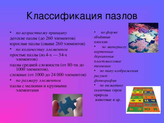 Классификация пазлов  по форме по возрастному принципу детские пазлы (до 260 элементов) взрослые пазлы (свыше 260 элементов) объёмные плоские по количеству элементов  по материалу картонные деревянные  пластмассовые  тканевые  простые пазлы (из 4-х — 54-х элементов) пазлы средней сложности (от 80-ти до 1000 элементов), сложные (от 1000 до 24 000 элементов) по размеру элементов по типу изображения пазлы с мелкими и крупными элементами рисунок  фотография  по тематике сказочные герои природа  животные и др.