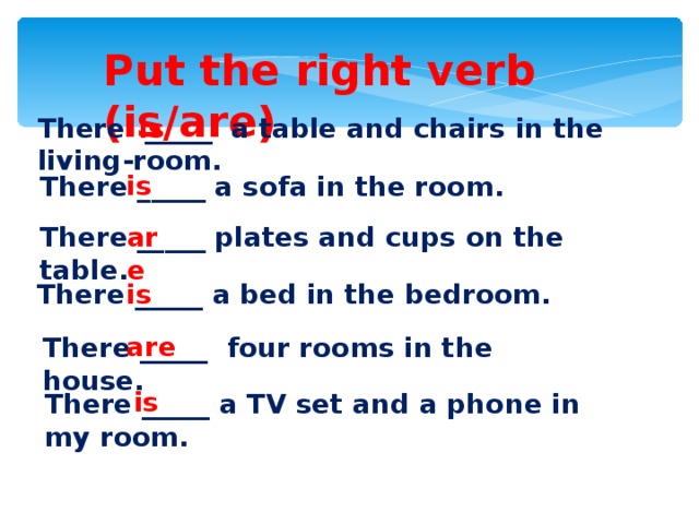 Put the right verb (is/are) There _____ a table and chairs in the living-room. is is There _____ a sofa in the room. There _____ plates and cups on the table. are There _____ a bed in the bedroom. is are There _____ four rooms in the house. is There _____ a TV set and a phone in my room.