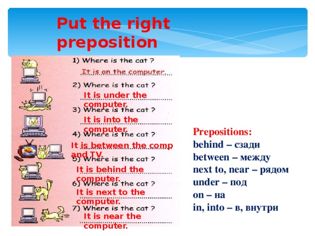 Put the right preposition It is under the computer. It is into the computer. Prepositions:  behind – сзади between – между next to, near – рядом under – под on – на i n , into – в , внутри It is between the comp and TV. It is behind the computer. It is next to the computer. It is near the computer.