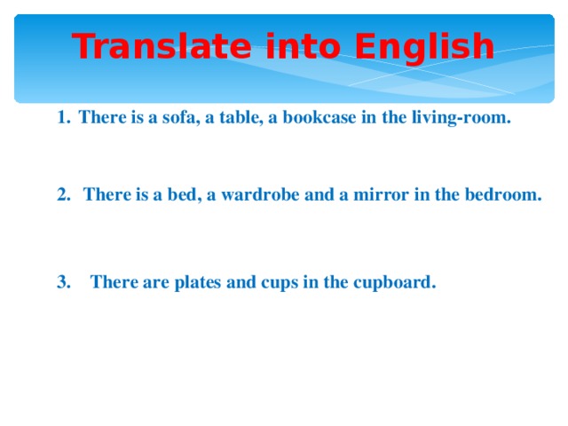 Translate into English There is a sofa, a table, a bookcase in the living-room.   There is a bed, a wardrobe and a mirror in the bedroom.  3. There are plates and cups in the cupboard.
