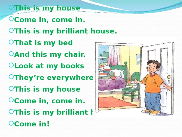 This is my house Come in, come in. This is my brilliant house. That is my bed And this my chair. Look at my books They’re everywhere. This is my house Come in, come in. This is my brilliant house Come in !