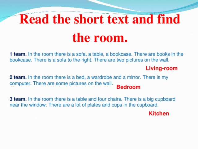 Read the short text and find the room.   1 team.  In the room there is a sofa, a table, a bookcase. There are books in the bookcase. There is a sofa to the right. There are two pictures on the wall. Living-room 2 team.  In the room there is a bed, a wardrobe and a mirror. There is my computer. There are some pictures on the wall. Bedroom  3 team. In the room there is a table and four chairs. There is a big cupboard near the window. There are a lot of plates and cups in the cupboard. Kitchen