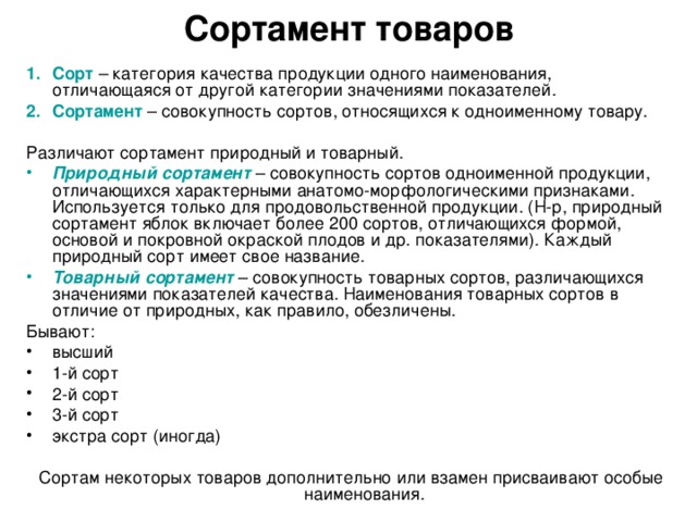 Сортамент товаров Сорт  – категория качества продукции одного наименования, отличающаяся от другой категории значениями показателей. Сортамент – совокупность сортов, относящихся к одноименному товару. Различают сортамент природный и товарный. Природный сортамент – совокупность сортов одноименной продукции, отличающихся характерными анатомо-морфологическими признаками. Используется только для продовольственной продукции. (Н-р, природный сортамент яблок включает более 200 сортов, отличающихся формой, основой и покровной окраской плодов и др. показателями). Каждый природный сорт имеет свое название. Товарный сортамент – совокупность товарных сортов, различающихся значениями показателей качества. Наименования товарных сортов в отличие от природных, как правило, обезличены. Бывают: высший 1-й сорт 2-й сорт 3-й сорт экстра сорт (иногда) Сортам некоторых товаров дополнительно или взамен присваивают особые наименования.