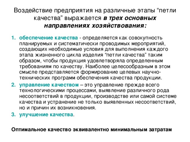 Воздействие предприятия на различные этапы “петли качества” выражается в трех основных направлениях хозяйствования: обеспечение качества - определяется как совокупность планируемых и систематически проводимых мероприятий, создающих необходимые условия для выполнения каждого этапа жизненного цикла изделия “петли качества” таким образом, чтобы продукция удовлетворяла определенным требованиям по качеству. Наиболее целесообразным в этом смысле представляется формирование целевых научно-технических программ обеспечения качества продукции. управление качеством – это управление прежде всего технологическими процессами, выявление различного рода несоответствий в продукции, производстве или самой системе качества и устранение не только выявленных несоответствий, но и причин их возникновения. улучшение качества . Оптимальное качество эквивалентно минимальным затратам