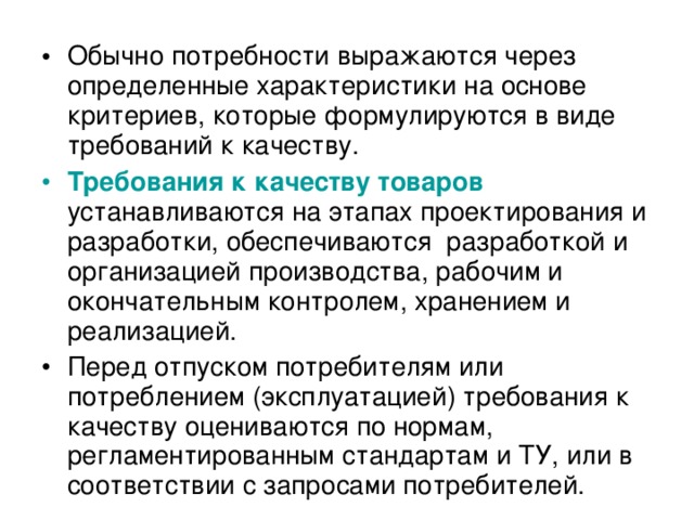 Обычно потребности выражаются через определенные характеристики на основе критериев, которые формулируются в виде требований к качеству. Требования к качеству товаров устанавливаются на этапах проектирования и разработки, обеспечиваются разработкой и организацией производства, рабочим и окончательным контролем, хранением и реализацией. Перед отпуском потребителям или потреблением (эксплуатацией) требования к качеству оцениваются по нормам, регламентированным стандартам и ТУ, или в соответствии с запросами потребителей.